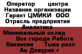 Оператор Call-центра › Название организации ­ Гарант-ЦМИКИ, ООО › Отрасль предприятия ­ Аналитика › Минимальный оклад ­ 17 000 - Все города Работа » Вакансии   . Тыва респ.,Ак-Довурак г.